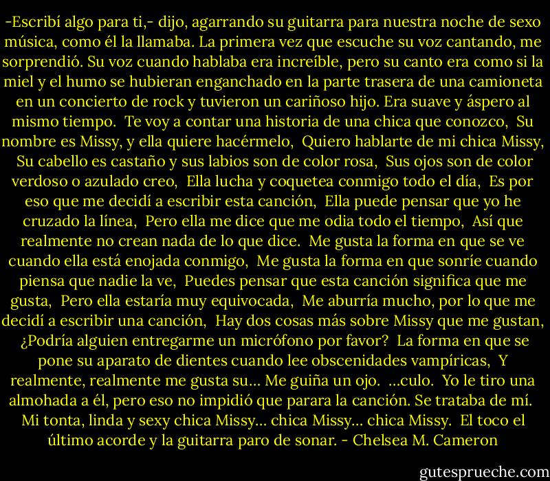 -Escribí algo para ti,- dijo, agarrando su guitarra para nuestra noche de sexo música, como él la llamaba. La primera vez que escuche su voz cantando, me sorprendió. Su voz cuando hablaba era increíble, pero su canto era como si la miel y el humo se hubieran enganchado en la parte trasera de una camioneta en un concierto de rock y tuvieron un cariñoso hijo. Era suave y áspero al mismo tiempo.<br /><br />Te voy a contar una historia de una chica que conozco,<br /><br />Su nombre es Missy, y ella quiere hacérmelo,<br /><br />Quiero hablarte de mi chica Missy,<br /><br />Su cabello es castaño y sus labios son de color rosa,<br /><br />Sus ojos son de color verdoso o azulado creo,<br /><br />Ella lucha y coquetea conmigo todo el día,<br /><br />Es por eso que me decidí a escribir esta canción,<br /><br />Ella puede pensar que yo he cruzado la línea,<br /><br />Pero ella me dice que me odia todo el tiempo,<br /><br />Así que realmente no crean nada de lo que dice.<br /><br />Me gusta la forma en que se ve cuando ella está enojada conmigo,<br /><br />Me gusta la forma en que sonríe cuando piensa que nadie la ve,<br /><br />Puedes pensar que esta canción significa que me gusta,<br /><br />Pero ella estaría muy equivocada,<br /><br />Me aburría mucho, por lo que me decidí a escribir una canción,<br /><br />Hay dos cosas más sobre Missy que me gustan,<br /><br />¿Podría alguien entregarme un micrófono por favor?<br /><br />La forma en que se pone su aparato de dientes cuando lee obscenidades vampíricas,<br /><br />Y realmente, realmente me gusta su… Me guiña un ojo.<br /><br />…culo.<br /><br />Yo le tiro una almohada a él, pero eso no impidió que parara la canción. Se trataba de mí.<br /><br />Mi tonta, linda y sexy chica Missy… chica Missy… chica Missy.<br /><br />El toco el último acorde y la guitarra paro de sonar. - Chelsea M. Cameron