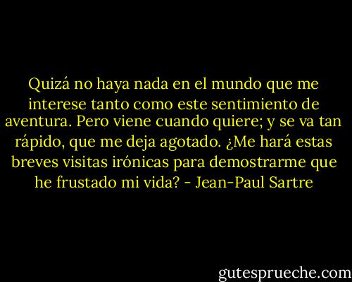 Quizá no haya nada en el mundo que me interese tanto como este sentimiento de aventura. Pero viene cuando quiere; y se va tan rápido, que me deja agotado. ¿Me hará estas breves visitas irónicas para demostrarme que he frustado mi vida? - Jean-Paul Sartre