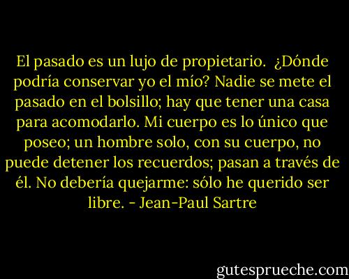 El pasado es un lujo de propietario. <br />¿Dónde podría conservar yo el mío? Nadie se mete el pasado en el bolsillo; hay que tener una casa para acomodarlo. Mi cuerpo es lo único que poseo; un hombre solo, con su cuerpo, no puede detener los recuerdos; pasan a través de él. No debería quejarme: sólo he querido ser libre. - Jean-Paul Sartre