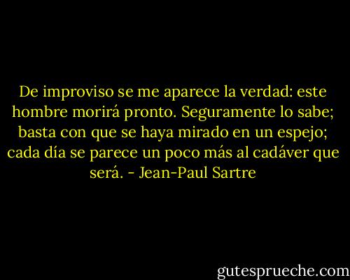 De improviso se me aparece la verdad: este hombre morirá pronto. Seguramente lo sabe; basta con que se haya mirado en un espejo; cada día se parece un poco más al cadáver que será. - Jean-Paul Sartre
