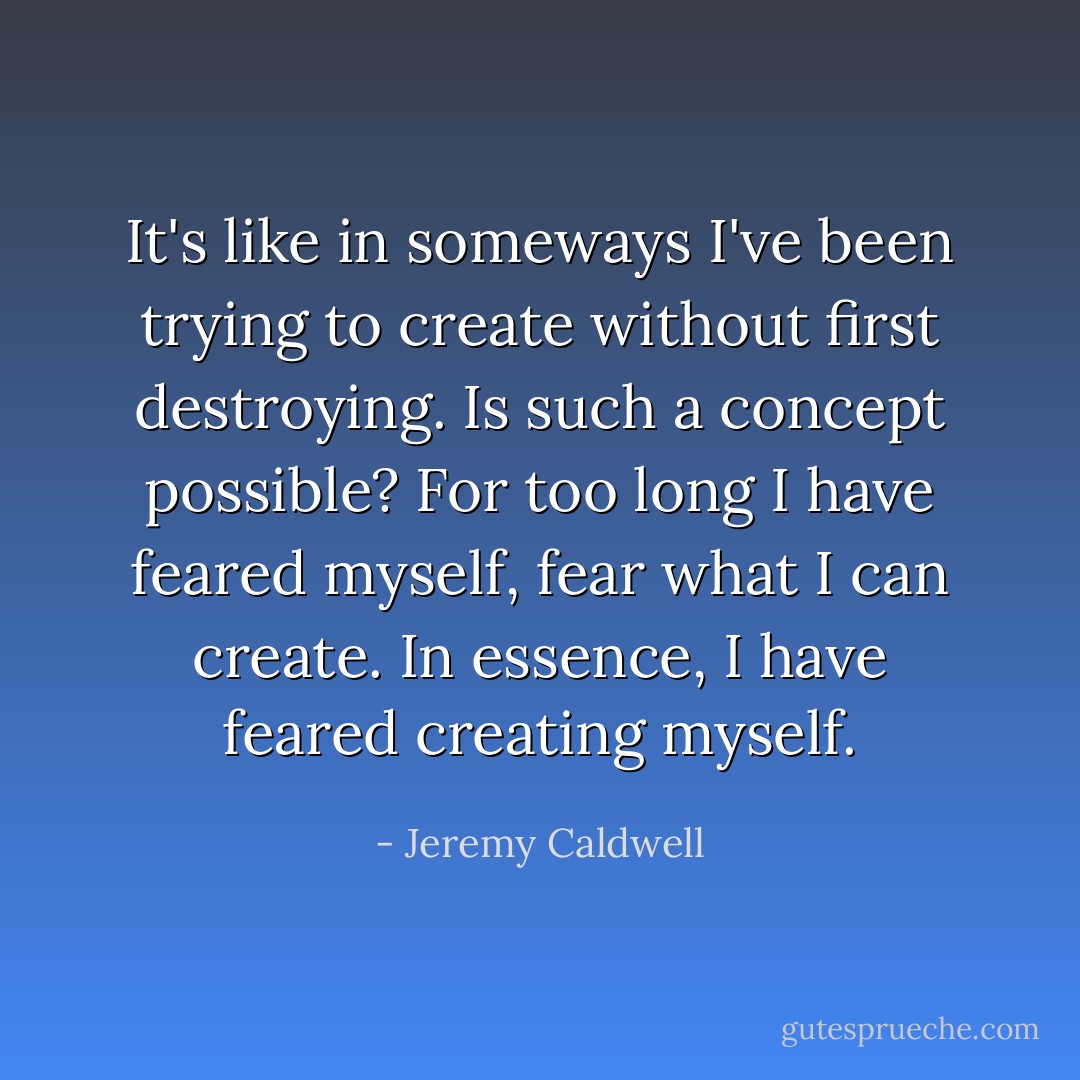 It's like in someways I've been trying to create without first destroying. Is such a concept possible? For too long I have feared myself, fear what I can create. In essence, I have feared creating myself. - Jeremy Caldwell