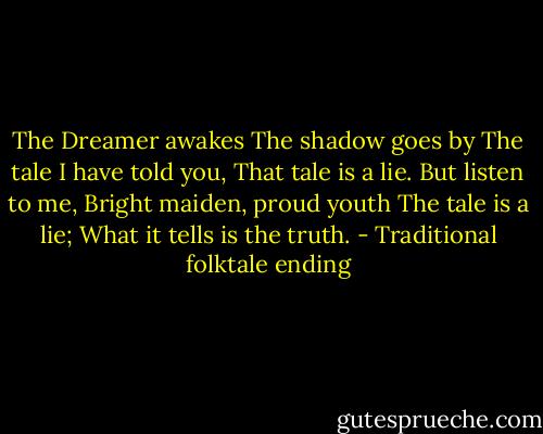 The Dreamer awakes<br />The shadow goes by<br />The tale I have told you,<br />That tale is a lie.<br />But listen to me,<br />Bright maiden, proud youth<br />The tale is a lie;<br />What it tells is the truth. - Traditional folktale ending