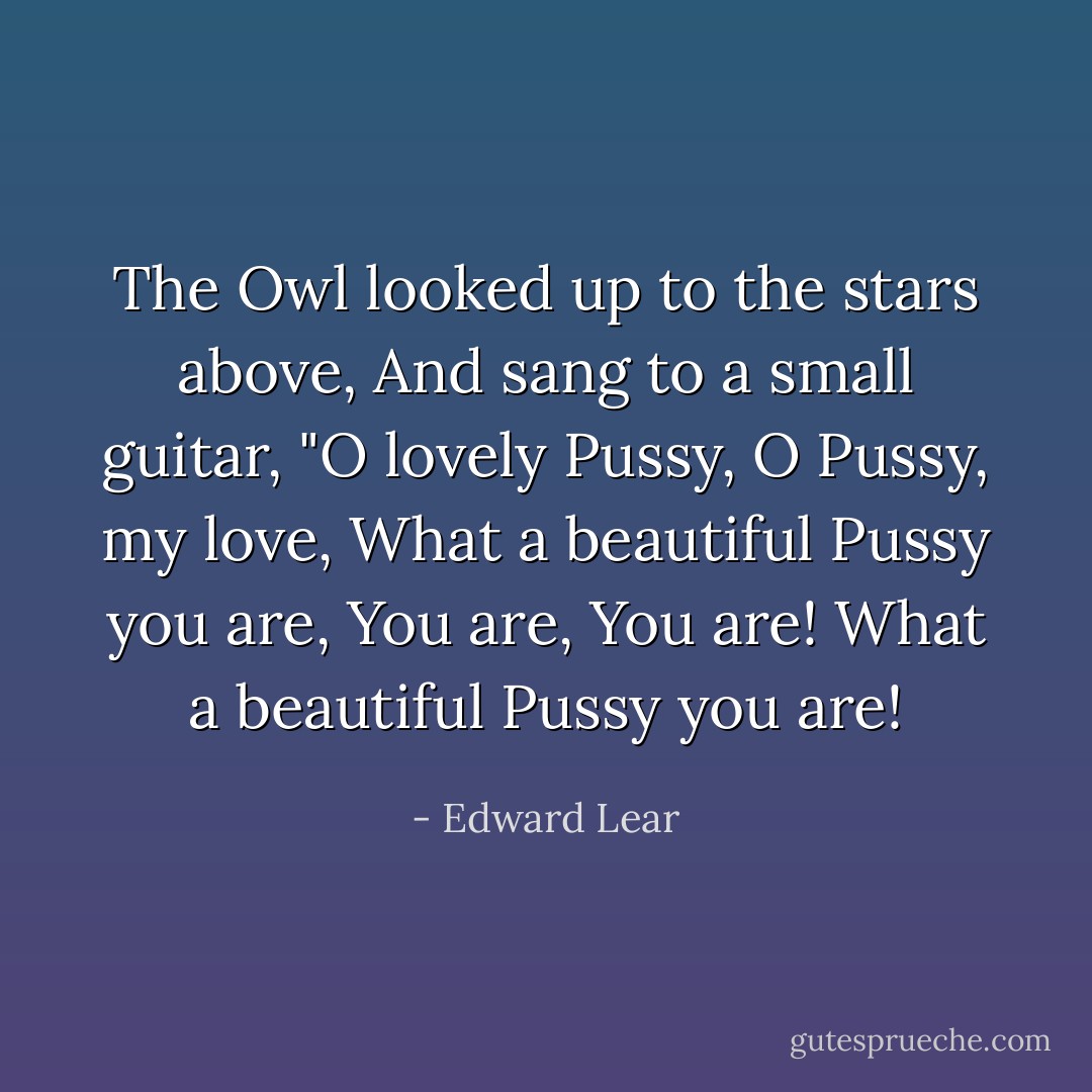 The Owl looked up to the stars above,<br />And sang to a small guitar,<br />"O lovely Pussy, O Pussy, my love,<br />What a beautiful Pussy you are,<br />You are,<br />You are!<br />What a beautiful Pussy you are! - Edward Lear