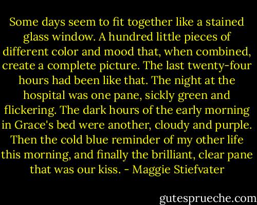 Some days seem to fit together like a stained glass window. A hundred little pieces of different color and mood that, when combined, create a complete picture. The last twenty-four hours had been like that. The night at the hospital was one pane, sickly green and flickering. The dark hours of the early morning in Grace's bed were another, cloudy and purple. Then the cold blue reminder of my other life this morning, and finally the brilliant, clear pane that was our kiss. - Maggie Stiefvater