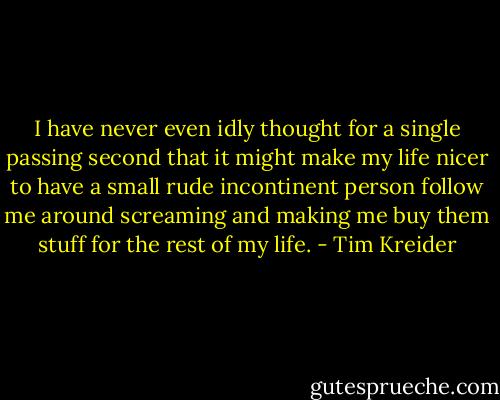 I have never even idly thought for a single passing second that it might make my life nicer to have a small rude incontinent person follow me around screaming and making me buy them stuff for the rest of my life. - Tim Kreider