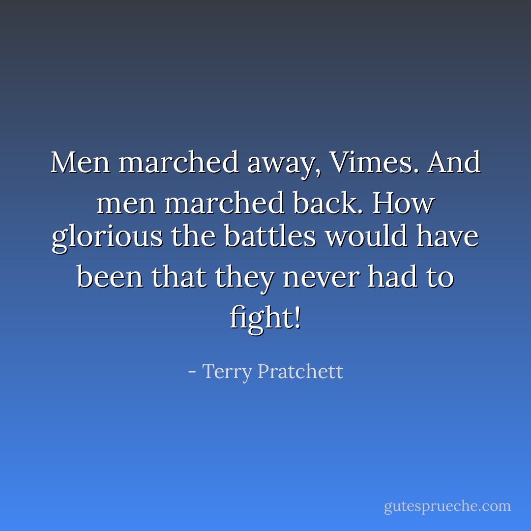 Men marched away, Vimes. And men marched back. How glorious the battles would have been that they never had to fight! - Terry Pratchett