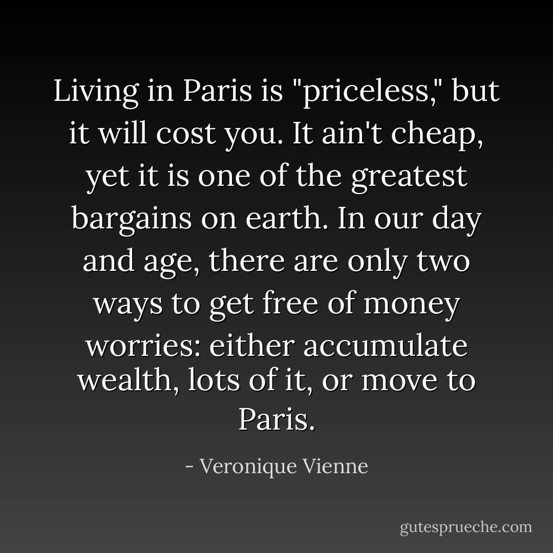 Living in Paris is "priceless," but it will cost you. It ain't cheap, yet it is one of the greatest bargains on earth. In our day and age, there are only two ways to get free of money worries: either accumulate wealth, lots of it, or move to Paris. - Veronique Vienne