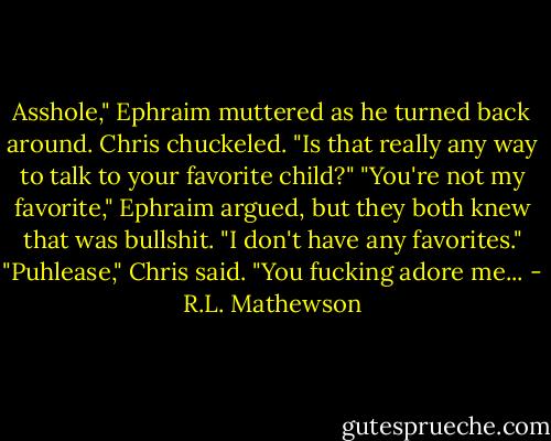 Asshole," Ephraim muttered as he turned back around.<br />Chris chuckeled. "Is that really any way to talk to your favorite child?"<br />"You're not my favorite," Ephraim argued, but they both knew that was bullshit. "I don't have any favorites."<br />"Puhlease," Chris said. "You fucking adore me... - R.L. Mathewson