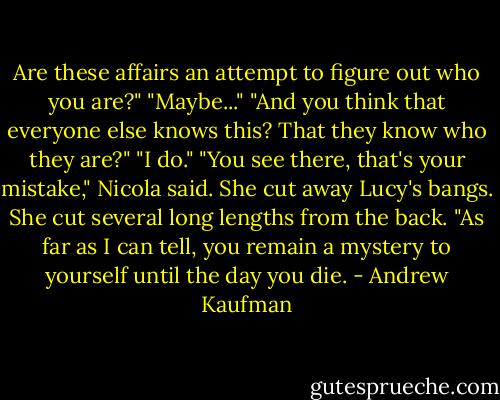 Are these affairs an attempt to figure out who you are?"<br />"Maybe..."<br />"And you think that everyone else knows this? That they know who they are?"<br />"I do."<br />"You see there, that's your mistake," Nicola said. She cut away Lucy's bangs. She cut several long lengths from the back. "As far as I can tell, you remain a mystery to yourself until the day you die. - Andrew Kaufman