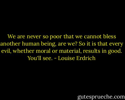 We are never so poor that we cannot bless another human being, are we? So it is that every evil, whether moral or material, results in good. You'll see. - Louise Erdrich