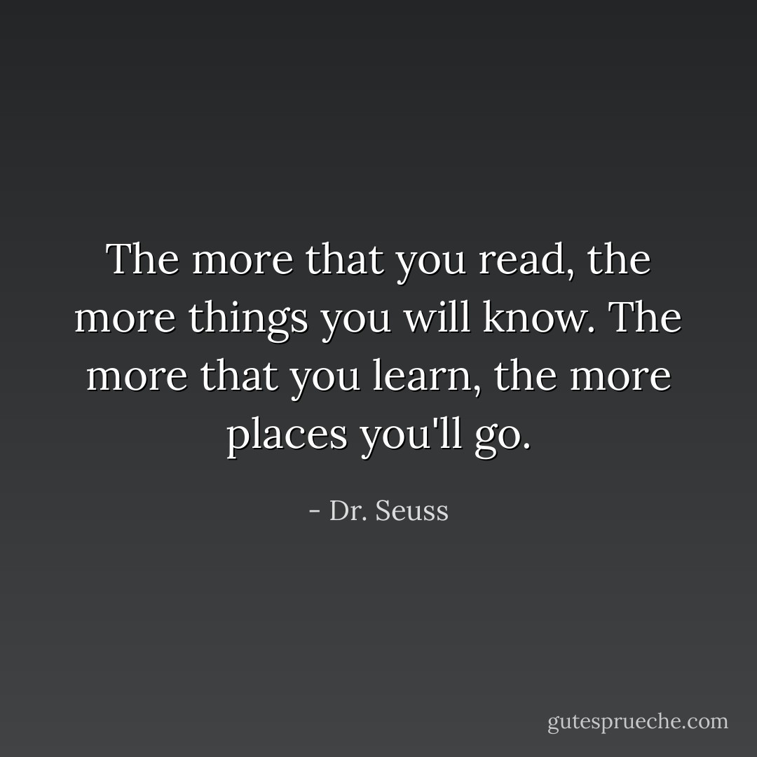 The more that you read, the more things you will know. The more that you learn, the more places you'll go. - Dr. Seuss