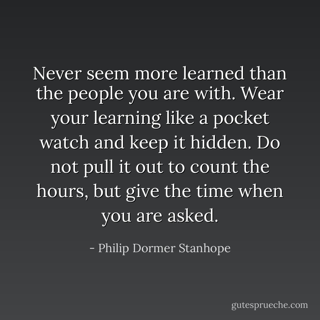 Never seem more learned than the people you are with. Wear your learning like a pocket watch and keep it hidden. Do not pull it out to count the hours, but give the time when you are asked. - Philip Dormer Stanhope