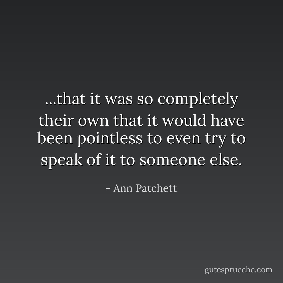 ...that it was so completely their own that it would have been pointless to even try to speak of it to someone else. - Ann Patchett