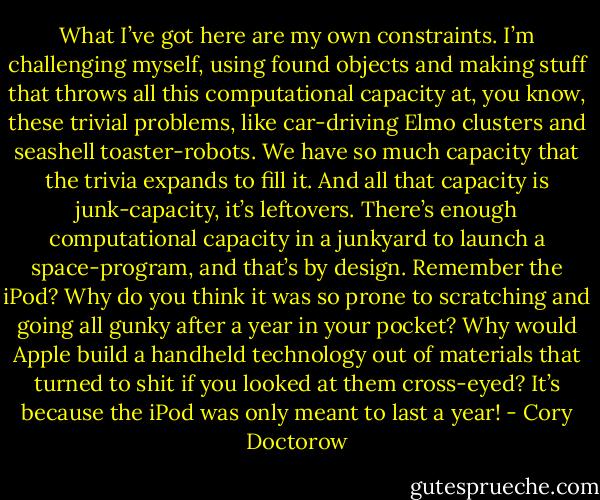 What I’ve got here are my own constraints. I’m challenging myself, using found objects and making stuff that throws all this computational capacity at, you know, these trivial problems, like car-driving Elmo clusters and seashell toaster-robots. We have so much capacity that the trivia expands to fill it. And all that capacity is junk-capacity, it’s leftovers. There’s enough computational capacity in a junkyard to launch a space-program, and that’s by design. Remember the iPod? Why do you think it was so prone to scratching and going all gunky after a year in your pocket? Why would Apple build a handheld technology out of materials that turned to shit if you looked at them cross-eyed? It’s because the iPod was only meant to last a year! - Cory Doctorow