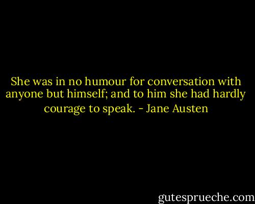She was in no humour for conversation with anyone but himself; and to him she had hardly courage to speak. - Jane Austen
