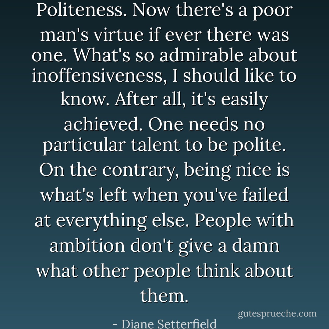 Politeness. Now there's a poor man's virtue if ever there was one. What's so admirable about inoffensiveness, I should like to know. After all, it's easily achieved. One needs no particular talent to be polite. On the contrary, being nice is what's left when you've failed at everything else. People with ambition don't give a damn what other people think about them. - Diane Setterfield