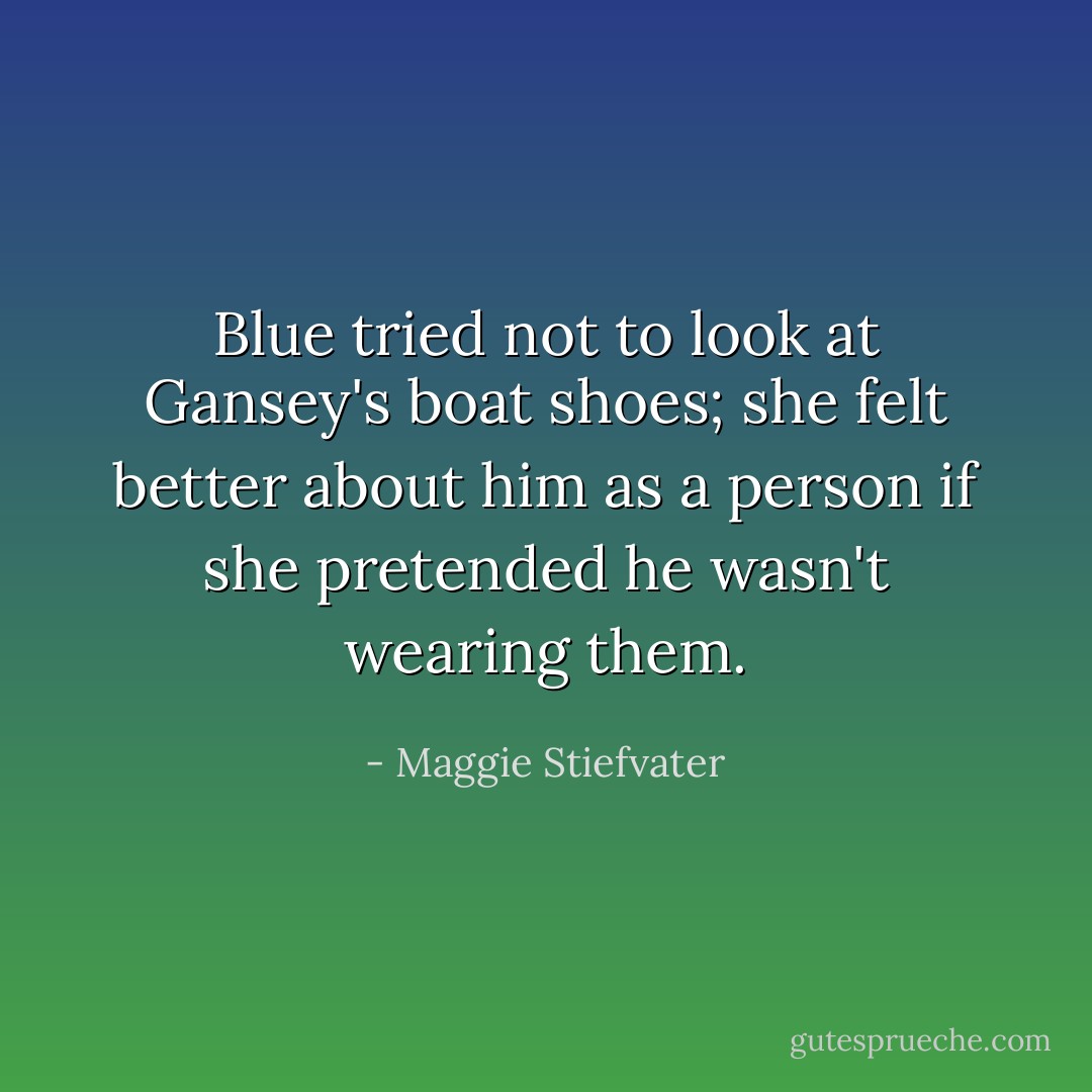 Blue tried not to look at Gansey's boat shoes; she felt better about him as a person if she pretended he wasn't wearing them. - Maggie Stiefvater
