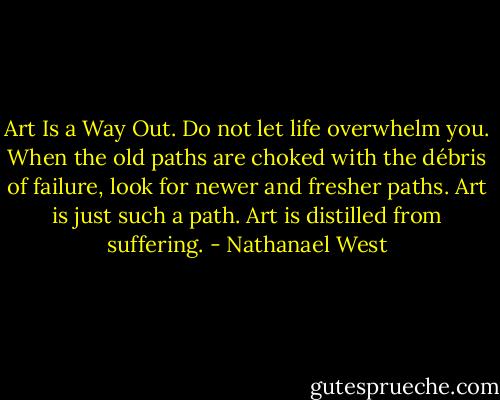 Art Is a Way Out. Do not let life overwhelm you. When the old paths are choked with the débris of failure, look for newer and fresher paths. Art is just such a path. Art is distilled from suffering. - Nathanael West