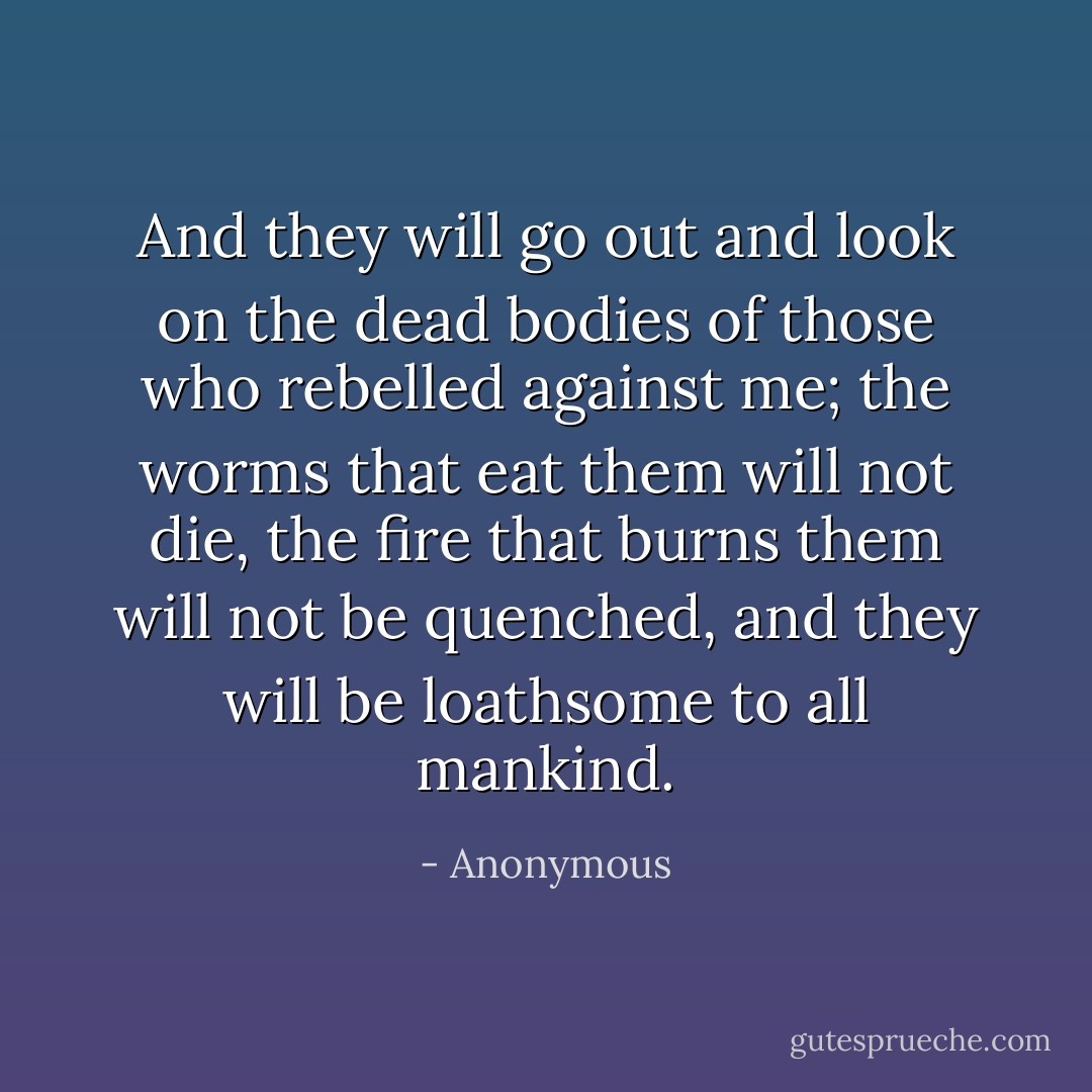 And they will go out and look on the dead bodies of those who rebelled against me; the worms that eat them will not die, the fire that burns them will not be quenched, and they will be loathsome to all mankind. - Anonymous
