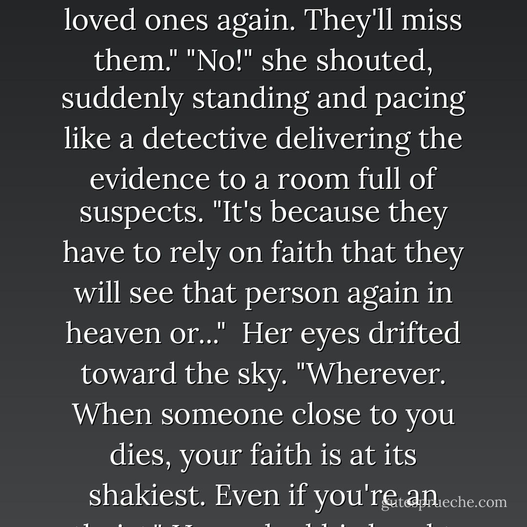 Well, you have to accept this.Check it out.You know how when someone dies, people are all sad and stuff?"<br />"Yeah?"<br />"Well,why are they sad?"<br />His face scrunched up quizzically and then brightened.<br />"Because they won't be able to see their loved ones again. They'll miss them."<br />"No!" she shouted, suddenly standing and pacing like a detective delivering the evidence to a room full of suspects.<br />"It's because they have to rely on faith that they will see that person again in heaven or..." <br />Her eyes drifted toward the sky.<br />"Wherever. When someone close to you dies, your faith is at its shakiest. Even if you're an atheist."<br />He cocked his head to the side,"How do you figure?"<br />"It just happens. Death causes people to reevaluate their beliefs. It brings up questions you don't want to ask;it creates anxiety. - Daniel Marks