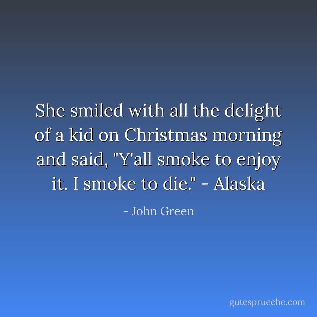 She smiled with all the delight of a kid on Christmas morning and said, "Y'all smoke to enjoy it. I smoke to die." - Alaska - John Green