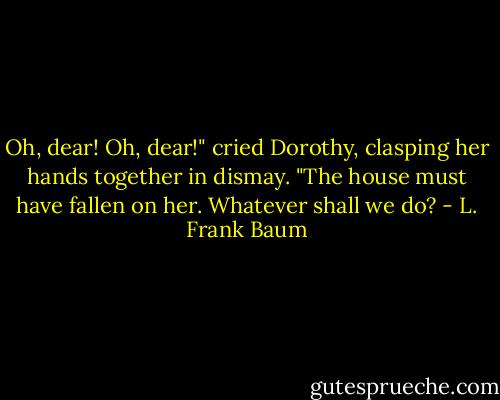 Oh, dear! Oh, dear!" cried Dorothy, clasping her hands together in dismay. "The house must have fallen on her. Whatever shall we do? - L. Frank Baum