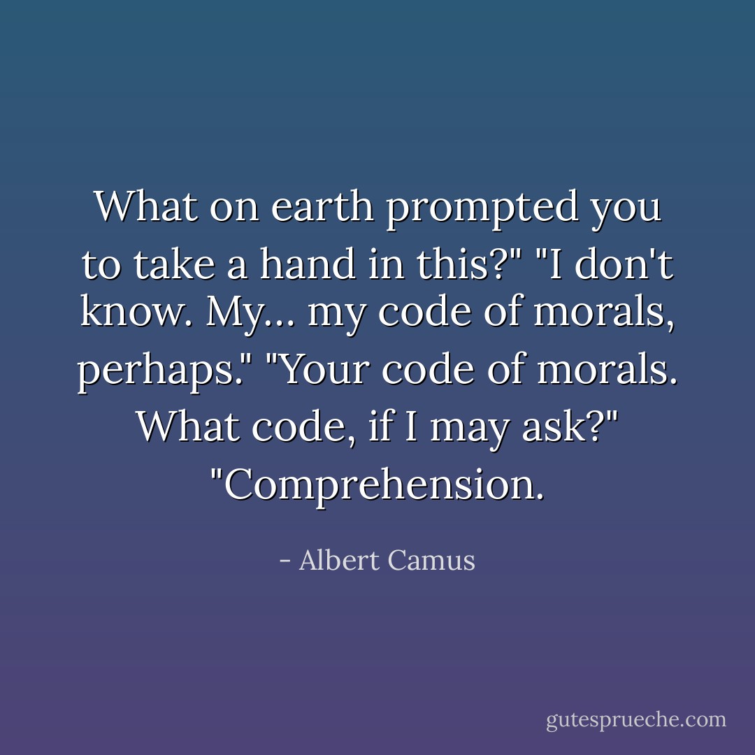 What on earth prompted you to take a hand in this?"<br />"I don't know. My… my code of morals, perhaps."<br />"Your code of morals. What code, if I may ask?"<br />"Comprehension. - Albert Camus