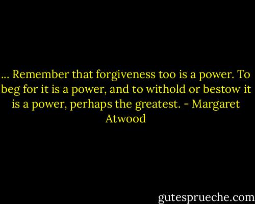 ... Remember that forgiveness too is a power. To beg for it is a power, and to withold or bestow it is a power, perhaps the greatest. - Margaret Atwood