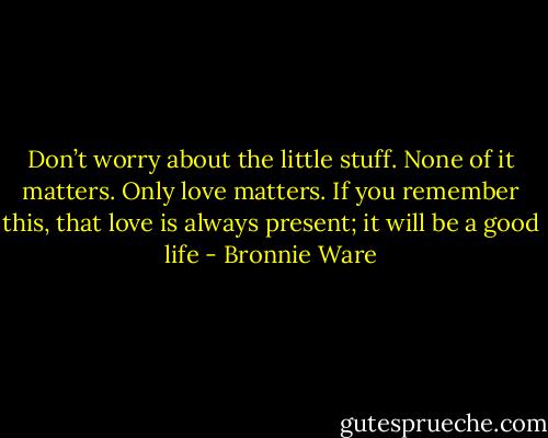 Don’t worry about the little stuff. None of it matters. Only love matters. If you remember this, that love is always present; it will be a good life - Bronnie Ware