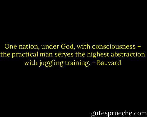 One nation, under God, with consciousness – the practical man serves the highest abstraction with juggling training. - Bauvard