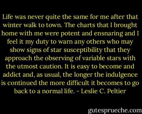 Life was never quite the same for me after that winter walk to town. The charts that I brought home with me were potent and ensnaring and I feel it my duty to warn any others who may show signs of star susceptibility that they approach the observing of variable stars with the utmost caution. It is easy to become and addict and, as usual, the longer the indulgence is continued the more difficult it becomes to go back to a normal life. - Leslie C. Peltier