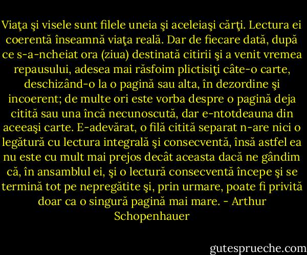 Viaţa şi visele sunt filele uneia şi aceleiaşi cărţi. Lectura ei coerentă înseamnă viaţa reală. Dar de fiecare dată, după ce s-a-ncheiat ora (ziua) destinată citirii şi a venit vremea repausului, adesea mai răsfoim plictisiţi câte-o carte, deschizând-o la o pagină sau alta, în dezordine şi incoerent; de multe ori este vorba despre o pagină deja citită sau una încă necunoscută, dar e-ntotdeauna din aceeaşi carte. E-adevărat, o filă citită separat n-are nici o legătură cu lectura integrală şi consecventă, însă astfel ea nu este cu mult mai prejos decât aceasta dacă ne gândim că, în ansamblul ei, şi o lectură consecventă începe şi se termină tot pe nepregătite şi, prin urmare, poate fi privită doar ca o singură pagină mai mare. - Arthur Schopenhauer
