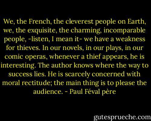 We, the French, the cleverest people on Earth, we, the exquisite, the charming, incomparable people, -listen, I mean it- we have a weakness for thieves. In our novels, in our plays, in our comic operas, whenever a thief appears, he is interesting. The author knows where the way to success lies. He is scarcely concerned with moral rectitude; the main thing is to please the audience. - Paul Féval père