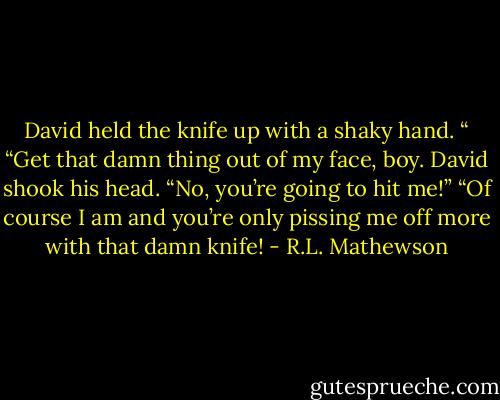 David held the knife up with a shaky hand. “<br />“Get that damn thing out of my face, boy.<br />David shook his head. “No, you’re going to hit me!”<br />“Of course I am and you’re only pissing me off more with that damn knife! - R.L. Mathewson