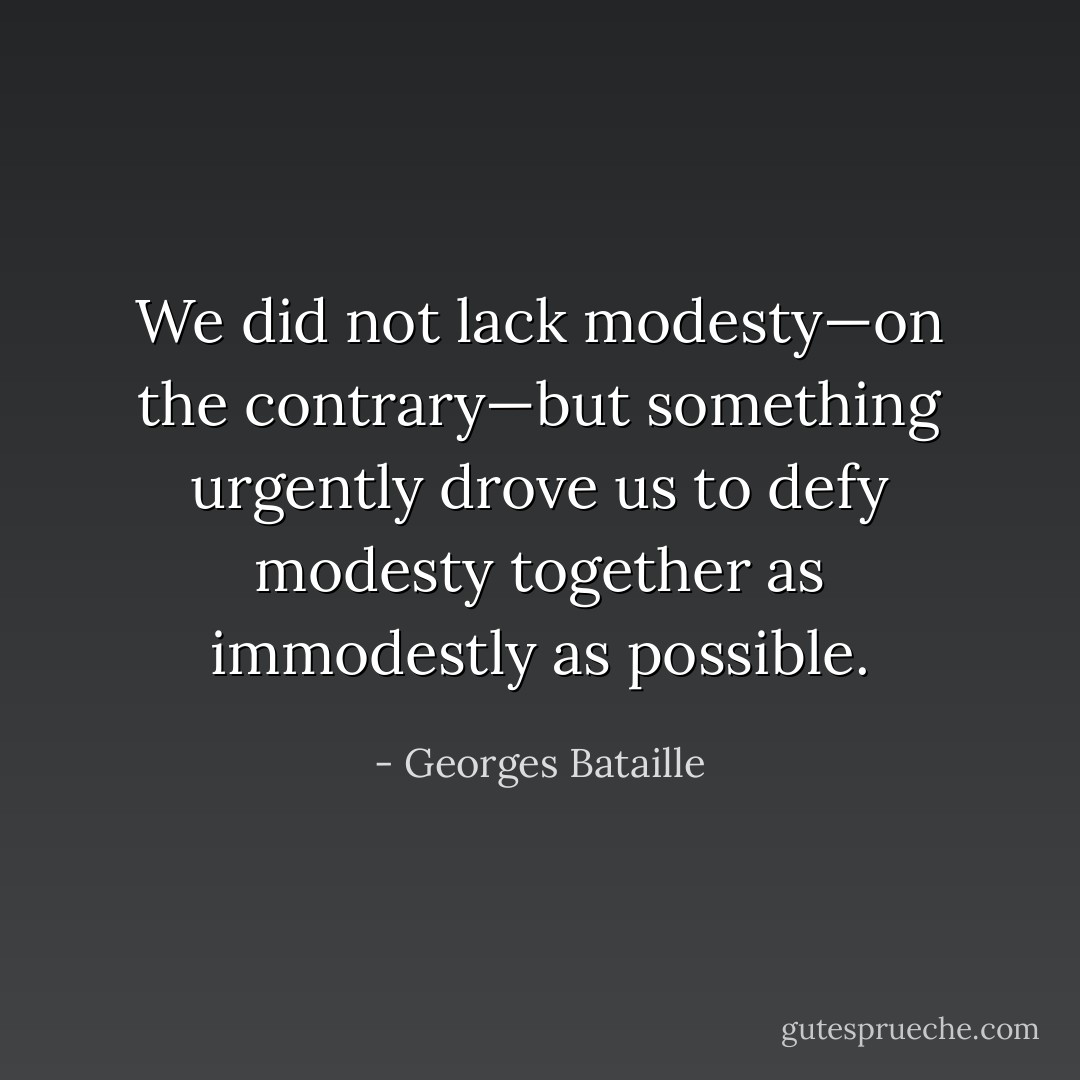 We did not lack modesty—on the contrary—but something urgently drove us to defy modesty together as immodestly as possible. - Georges Bataille