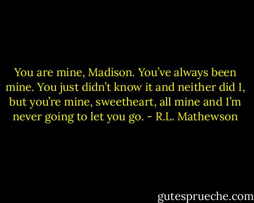 You are mine, Madison. You’ve always been mine. You just didn’t know it and neither did I, but you’re mine, sweetheart, all mine and I’m never going to let you go. - R.L. Mathewson