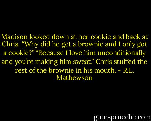 Madison looked down at her cookie and back at Chris. “Why did he get a brownie and I only got a cookie?”<br />“Because I love him unconditionally and you’re making him sweat.” Chris stuffed the rest of the brownie in his mouth. - R.L. Mathewson