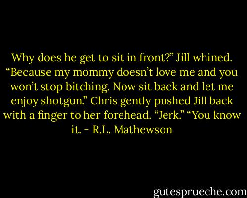Why does he get to sit in front?” Jill whined.<br />“Because my mommy doesn’t love me and you won’t stop bitching. Now sit back and let me enjoy shotgun.”<br />Chris gently pushed Jill back with a finger to her forehead.<br />“Jerk.”<br />“You know it. - R.L. Mathewson