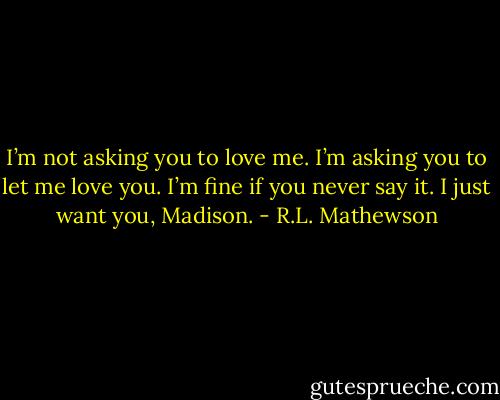 I’m not asking you to love me. I’m asking you to let me love you. I’m fine if you never say it. I just want you, Madison. - R.L. Mathewson