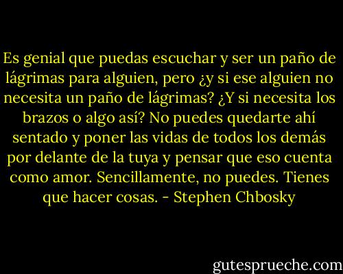 Es genial que puedas escuchar y ser un paño de lágrimas para alguien, pero ¿y si ese alguien no necesita un paño de lágrimas? ¿Y si necesita los brazos o algo así? No puedes quedarte ahí sentado y poner las vidas de todos los demás por delante de la tuya y pensar que eso cuenta como amor. Sencillamente, no puedes. Tienes que hacer cosas. - Stephen Chbosky