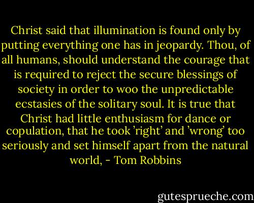Christ said that illumination is found only by putting everything one has in jeopardy. Thou, of all humans, should understand the courage that is required to reject the secure blessings of society in order to woo the unpredictable ecstasies of the solitary soul. It is true that Christ had little enthusiasm for dance or copulation, that he took ’right’ and ’wrong’ too seriously and set himself apart from the natural world, - Tom Robbins