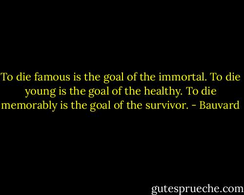 To die famous is the goal of the immortal. To die young is the goal of the healthy. To die memorably is the goal of the survivor. - Bauvard