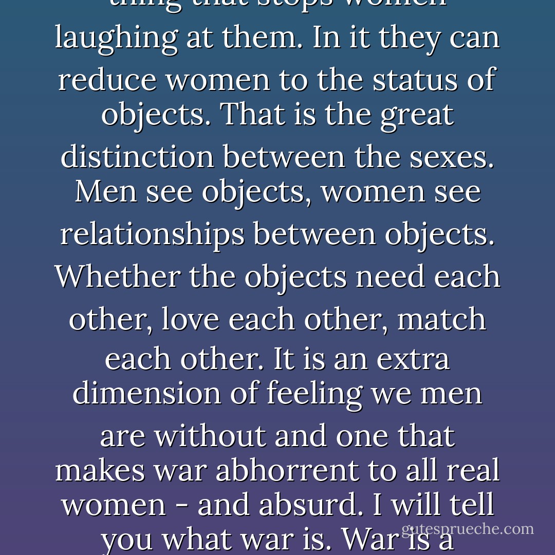 Men love war because it allows them to look serious. Because they imagine it is the only thing that stops women laughing at them. In it they can reduce women to the status of objects. That is the great distinction between the sexes. Men see objects, women see relationships between objects. Whether the objects need each other, love each other, match each other. It is an extra dimension of feeling we men are without and one that makes war abhorrent to all real women - and absurd. I will tell you what war is. War is a psychosis caused by an inability to see relationships. - John Fowles