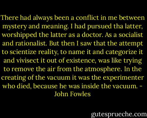 There had always been a conflict in me between mystery and meaning. I had pursued tha latter, worshipped the latter as a doctor. As a socialist and rationalist. But then I saw that the attempt to scientize reality, to name it and categorize it and vivisect it out of existence, was like trying to remove the air from the atmosphere. In the creating of the vacuum it was the experimenter who died, because he was inside the vacuum. - John Fowles