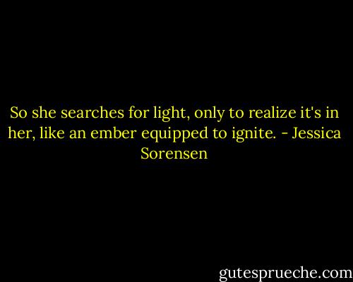 So she searches for light, only to realize it's in her, like an ember equipped to ignite. - Jessica Sorensen