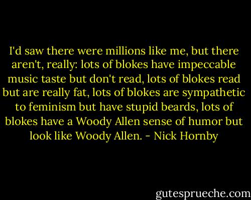 I'd saw there were millions like me, but there aren't, really: lots of blokes have impeccable music taste but don't read, lots of blokes read but are really fat, lots of blokes are sympathetic to feminism but have stupid beards, lots of blokes have a Woody Allen sense of humor but look like Woody Allen. - Nick Hornby