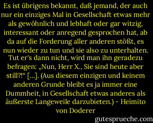 Es ist übrigens bekannt, daß jemand, der auch nur ein einziges Mal in Gesellschaft etwas mehr als gewöhnlich und lebhaft oder gar witzig, interessant oder anregend gesprochen hat, ab da auf die Forderung aller anderen stößt, es nun wieder zu tun und sie also zu unterhalten. Tut er's dann nicht, wird man ihn geradezu befragen: „Nun, Herr X., Sie sind heute aber still?!“ […]. (Aus diesem einzigen und keinem anderen Grunde bleibt es ja immer eine Dummheit, in Gesellschaft etwas anderes als äußerste Langeweile darzubieten.) - Heimito von Doderer