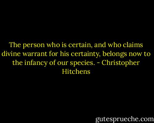 The person who is certain, and who claims divine warrant for his certainty, belongs now to the infancy of our species. - Christopher Hitchens