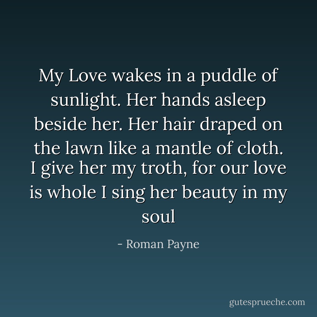 My Love wakes in a puddle of sunlight.<br />Her hands asleep beside her.<br />Her hair draped on the lawn<br />like a mantle of cloth.<br />I give her my troth, for our love is whole<br />I sing her beauty in my soul - Roman Payne
