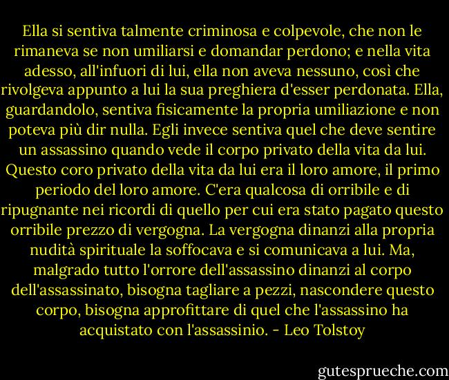 Ella si sentiva talmente criminosa e colpevole, che non le rimaneva se non umiliarsi e domandar perdono; e nella vita adesso, all'infuori di lui, ella non aveva nessuno, così che rivolgeva appunto a lui la sua preghiera d'esser perdonata. Ella, guardandolo, sentiva fisicamente la propria umiliazione e non poteva più dir nulla. Egli invece sentiva quel che deve sentire un assassino quando vede il corpo privato della vita da lui. Questo coro privato della vita da lui era il loro amore, il primo periodo del loro amore. C'era qualcosa di orribile e di ripugnante nei ricordi di quello per cui era stato pagato questo orribile prezzo di vergogna. La vergogna dinanzi alla propria nudità spirituale la soffocava e si comunicava a lui. Ma, malgrado tutto l'orrore dell'assassino dinanzi al corpo dell'assassinato, bisogna tagliare a pezzi, nascondere questo corpo, bisogna approfittare di quel che l'assassino ha acquistato con l'assassinio. - Leo Tolstoy